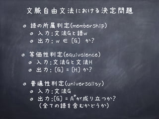 文脈自由文法における決定問題
普遍性判定(universality)
入力：文法G
出力：[G] = A が成り立つか？ 
(全ての語を含むかどうか)
語の所属判定(membership)
入力：文法Gと語w
出力： w ∈ [G] か？
等価性判定(equivalence)
入力：文法Gと文法H
出力： [G] = [H] か？
*
 