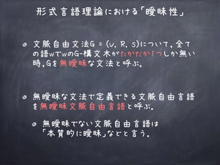 文脈自由文法G = (V, R, s)について，全て
の語wでwのG-構文木がたかだか1つしか無い
時，Gを無曖昧な文法と呼ぶ．
形式言語理論における「曖昧性」
無曖昧な文法で定義できる文脈自由言語
を無曖昧文脈自由言語と呼ぶ．
無曖昧でない文脈自由言語は 
「本質的に曖昧」などと言う．
 