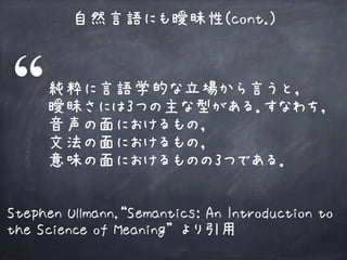 自然言語にも曖昧性(cont.)
純粋に言語学的な立場から言うと， 
曖昧さには3つの主な型がある．すなわち，
音声の面におけるもの， 
文法の面におけるもの， 
意味の面におけるものの3つである．
Stephen Ullmann,“Semantics: An Introduction to
the Science of Meaning” より引用
 