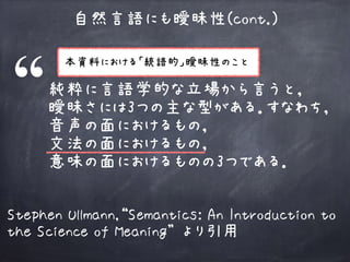 自然言語にも曖昧性(cont.)
純粋に言語学的な立場から言うと， 
曖昧さには3つの主な型がある．すなわち，
音声の面におけるもの， 
文法の面におけるもの， 
意味の面におけるものの3つである．
Stephen Ullmann,“Semantics: An Introduction to
the Science of Meaning” より引用
本資料における「統語的」曖昧性のこと
 