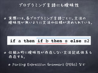 実際には，各プログラミング言語ごとに，文法の 
曖昧性が無いように文法や仕様が決められている．
プログラミング言語にも曖昧性
仕組み的に曖昧性が存在しない文法記述体系も
存在する．
Parsing Expression Grammars (PEGs) など
 