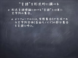 “言語”を形式的に調べる
形式言語理論における“言語”とは単に 
文字列の集合．
よりフォーマルには，有限集合Aで生成され
る文字列全体(自由モノイド)の部分集合
を言語と呼ぶ．
 