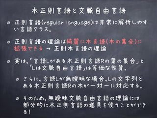 正則言語(regular language)は非常に解析しやす
い言語クラス．
正則言語の理論は綺麗に木言語(木の集合)に 
拡張できる → 正則木言語の理論
実は，「言語Lがある木正則言語Rの葉の集合」と 
　　　「Lは文脈自由言語」は等価な性質．
木正則言語と文脈自由言語
さらに，言語Lが無曖昧な場合，Lの文字列と 
ある木正則言語Rの木が一対一に対応する．
そのため，無曖昧文脈自由言語の理論には 
部分的に木正則言語の道具を使うことができ
る！
 