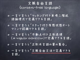 一言で言うと「マッチング付き単項二階述
語論理式で定義できる言語」
文脈自由言語 
(context-free language)
一言で言うと「不動点付き正則表現 
(μ-regular expression)で定義できる言語」
一言で言うと「文脈自由文法で定義できる
言語」
一言で言うと「正則木言語の葉の集合」
一言で言うと「スタック付き有限状態オート
マトンで認識できる言語」
 