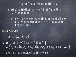 “言語”を形式的に調べる
Example:
L = { w ∈ A | w は “回文” }
= {ε, a, b, c, aa, bb, cc, aaa, aba, … }
このような L を(A上の)言語と呼ぶ！
A = {a, b, c}
*
形式言語理論における“言語”とは単に 
文字列の集合．
よりフォーマルには，有限集合Aで生成され
る文字列全体(自由モノイド)の部分集合
を言語と呼ぶ．
 