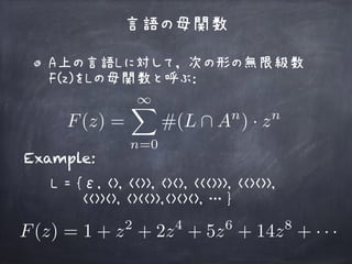 A上の言語Lに対して， 次の形の無限級数
F(z)をLの母関数と呼ぶ： 
 
言語の母関数
F(z) =
1X
n=0
#(L  An
) · zn
Example:
L = {ε, <>, <<>>, <><>, <<<>>>, <<><>>, 
<<>><>, <><<>>,<><><>, … }
F(z) = 1 + z2
+ 2z4
+ 5z6
+ 14z8
+ · · ·
 