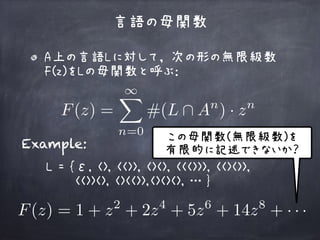 A上の言語Lに対して， 次の形の無限級数
F(z)をLの母関数と呼ぶ： 
 
言語の母関数
F(z) =
1X
n=0
#(L  An
) · zn
Example:
L = {ε, <>, <<>>, <><>, <<<>>>, <<><>>, 
<<>><>, <><<>>,<><><>, … }
F(z) = 1 + z2
+ 2z4
+ 5z6
+ 14z8
+ · · ·
この母関数(無限級数)を 
有限的に記述できないか？
 