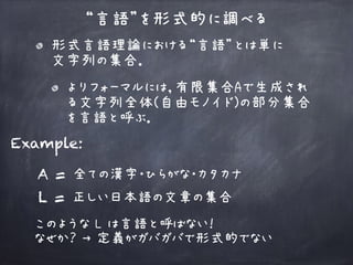 “言語”を形式的に調べる
Example:
L = 正しい日本語の文章の集合
このような L は言語と呼ばない！ 
なぜか？ → 定義がガバガバで形式的でない
A = 全ての漢字・ひらがな・カタカナ
形式言語理論における“言語”とは単に 
文字列の集合．
よりフォーマルには，有限集合Aで生成され
る文字列全体(自由モノイド)の部分集合
を言語と呼ぶ．
 