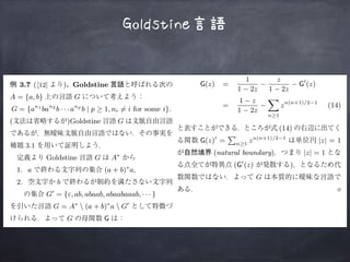 Goldstine言語
L(z)
L ⋄
3.1.
⋄
3.7 ([12] ). Goldstine
A = {a, b} G
G = {an1
ban2
b · · · anp
b | p ≥ 1, ni ̸= i for some i}.
( )Goldstine G
3.1
Goldstine G A∗
1. a (a + b)∗
a,
2. b
G′
= {ε, ab, abaab, abaabaaab, · · · }
G = A∗
 (a + b)∗
a  G′
G G
G(z) =
1
1 − 2z
−
z
1 − 2z
− G′
(z)
=
1 − z
1 − 2z
− zn(n+1)/2−1
(14)
3.4 L
L
f, g
f(n) ∼ g(n) n → ∞ f(n)/g(n) 1
3.1
3.6 (Puiseux-Transfert). S(z)
S(z) zn
[zn
]S(z)
[zn
]S(z)
[zn
]S(z) ∼
αn
ns
Γ(s + 1)
m
i=0
Ciωn
i
†4 [13] Appendix B.1 “Alge-
braic elimination” .
Goldstine G A∗
1. a (a + b)∗
a,
2. b
G′
= {ε, ab, abaab, abaabaaab, · · · }
G = A∗
 (a + b)∗
a  G′
G G
G(z) =
1
1 − 2z
−
z
1 − 2z
− G′
(z)
=
1 − z
1 − 2z
−
n≥1
zn(n+1)/2−1
(14)
(14)
G(z)′
= n≥1
zn(n+1)/2−1
|z| = 1
(natural boundary) |z| = 1
(G′
(z) )
G
⋄
 