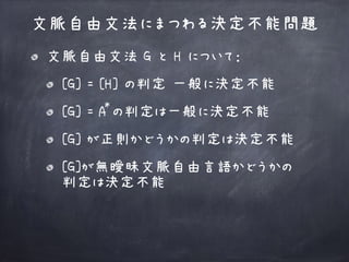 文脈自由文法 G と H について：
[G] = [H] の判定 一般に決定不能
[G] = A の判定は一般に決定不能
[G] が正則かどうかの判定は決定不能
[G]が無曖昧文脈自由言語かどうかの 
判定は決定不能
文脈自由文法にまつわる決定不能問題
*
 