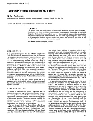 Geophysical Journal (1989) %
, 311-331
Temporary seismic quiescence: SE Turkey
N. N. Ambraseys
Department of Civil Engineering, Imperial College of Science & Technology, London SW72BU, UK
Accepted 1988 August 1. Received 1988August 1; in original form 1988 April 26
SUMMARY
The Border Zone that is the contact of the Arabian plate with the three plates of Turkey,
Eurasia and Iran to the north has been remarkably aseismic during this century. By extending
the period of observation backwards in time by a few centuries it is shown that this seismicity
is atypical of the long-term behaviour of the zone and due to a quiescent period in the activity
of the area during the 20th Century. In turn, this implies that short-term data alone do not
provide a reliable assessment of earthquake hazard.
Key words: seismic quiescence, Turkey
INTRODUCTION
It is generally recognized that the 1OOOkm long Border
Zone that defines the boundary between the Arabian and
Turkish plates has been remarkably inactive, with only three
6.6-6.8 M earthquakes occurring during this century (Fig.
1). The predicted velocity between Arabia and Turkey is
two orders of magnitude greater than that obtained from a
summation of seismic moments of earthquakes in the 20th
Century (Jackson & McKenzie 1988) and the seismic hazard
deduced from 20th Century data is negligibly small, see Fig.
2 (Burton et al. 1984). What is not so generally recognized,
however, is that the apparent quiescence of this zone is only
temporary and that it does not represent the real tectonic
activity that accommodates almost all the Arabia-Turkey
motion and part of that between Arabia and Eurasia along this
boundary.
The fact that all of our 20th Century records are for a
quiescent period in the seismic activity can be demonstrated
by extending the period of observations backwards in time
by a few centuries.
DATA A N D ANALYSIS
We chose to investigate the period 1500-1988, and to
concentrate mainly on large earthquakes which are not only
the most significant tectonically but are also less likely to be
omitted from the historical record, thus reducing the chance
of incomplete sampling. The source material available for
this period at the moment is neither complete nor always
reliable. However, it is adequate for a preliminary
identification and location of the larger events.
The area of study, the Border Zone defined in Fig. 1, is a
lo00 km long and average 150km wide zone, the western
half of which follows the East Anatolian fault zone,
(McKenzie 1976), and the eastern half the Fold and Thrust
zone that runs south of Lake Van and SW of the Zagros.
The Border Zone changes its character from a pre-
dominantly strike-slip boundary in the west to a broader
boundary across which shortening occurs in the east. The
North Anatolian fault zone, which marks the deforming
zone between Eurasia and Turkey, terminates near the
centre of the Border Zone, near 41"E, an area of many and
large historical earthquakes excluded from our area of
study, which does not extend north of 39"N.
The description of all large earthquakes that occurred in
the Border Zone during the period 1500-1905, and for
which we have been able to retrieve information, is given in
the Appendix. These accounts contain the essential data
available at present and the accompanying maps should help
the reader identify the location of events, the extent of
damage and felt areas. The earthquakes discussed are
documented as fully as possible on the basis of primary and
near-contemporary sources of information but only a few of
the most relevant references are cited.
In assessing macroseismic epicentral regions we have
followed the procedure used by Ambraseys & Melville
(1982). Data provided by historical sources for large
earthquakes on land and in populated areas are generally
adequate to permit relatively good location of the epicentral
region, particularly for events of the 19th Century. Earlier
earthquakes are less well located and it is often difficult to
ascertain their true epicentres. However, this has little effect
on the assessment of their magnitude which can be
estimated fairly closely in terms of felt areas. Table 1 lists
the characteristics of the events identified and the
coordinates of the epicentral regions, to which a quality
factor is assigned that indicates possible location errors. In
the Appendix we distinguish between historical observations
and interpretations so that one should be allowed to draw
his own conclusions from the available facts if he so wishes.
Intensity assessment in the MSK (Medvedev-Sponheuer-
Karnik) scale is also based on the methodology used by
Ambraseys & Melville (1982). The space distribution of
311
Downloaded
from
https://academic.oup.com/gji/article/96/2/311/611031
by
guest
on
26
August
2021
 