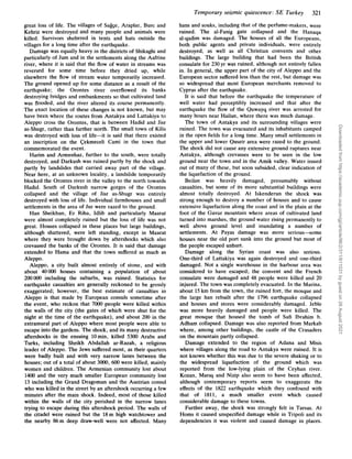 Temporary seismic quiescence: SE Turkey 321
hans and souks, including that of the perfume-makers, were
ruined. The al-Fanig gate collapsed and the Hanaqa
al-qadim was damaged. The houses of all the Europeans,
both public agents and private individuals, were entirely
destroyed, as well as all Christian convents and other
buildings. The large building that had been the British
consulate for 230 yr was ruined, although not entirely fallen
in. In general, the upper part of the city of Aleppo and the
European sector suffered less than the rest, but damage was
so widespread that most European merchants removed to
Cyprus after the earthquake.
It is said that before the earthquake the temperature of
well water had perceptibly increased and that after the
earthquake the flow of the Quwayq river was arrested for
many hours near Hailan, where there was much damage.
The town of Antakya and its surrounding villages were
ruined. The town was evacuated and its inhabitants camped
in the open fields for a long time. Many small settlements in
the upper and lower Quseir area were razed to the ground.
The shock did not cause any extensive ground ruptures near
Antakya, although crevasses were to be seen in the low
ground near the town and in the Amik valley. Water issued
out of many of these, but soon subsided, clear indication of
the liquefaction of the ground.
Beilan was heavily damaged, presumably without
casualties, but some of its more substantial buildings were
almost totally destroyed. At Iskenderun the shock was
strong enough to destroy a number of houses and to cause
extensive liquefaction along the coast and in the plain at the
foot of the Gavur mountain where areas of cultivated land
turned into marshes, the ground water rising permanently to
well above ground level and inundating a number of
settlements. At Payas damage was more serious-some
houses near the old port sunk into the ground but most of
the people escaped unhurt.
Damage along the Syrian coast was also serious.
One-third of Lattakiya was again destroyed and one-third
damaged. Not a single warehouse in the harbour area was
considered to have escaped; the convent and the French
consulate were damaged and 48 people were killed and 20
injured. The town was completely evacuated. In the Marina,
about 15km from the town, the ruined fort, the mosque and
the large han rebuilt after the 1796 earthquake collapsed
and houses and stores were considerably damaged. Jeble
was more heavily damaged and people were killed. The
great mosque that housed the tomb of Sufi Ibrahim b.
Adham collapsed. Damage was also reported from Markab
where, among other buildings, the castle of the Crusaders
on the mountain partly collapsed.
Damage extended to the region of Adana and Misis
where villages along the road to Antakya were ruined. It is
not known whether this was due to the severe shaking or to
the widespread liquefaction of the ground which was
reported from the low-lying plain of the Ceyhan river.
Kozan, Maras and Nizip also seem to have been affected,
although contemporary reports seem to exaggerate the
effects of the 1822 earthquake which they confound with
that of 1811, a much smaller event which caused
considerable damage to these towns.
Further away, the shock was strongly felt in Tarsus. At
Homs it caused unspecified damage while in Tripoli and its
dependencies it was violent and caused damage in places.
great loss of life. The villages of Sa&e, Araplar, Burc and
Kehriz were destroyed and many people and animals were
killed, Survivors sheltered in tents and huts outside the
villages for a long time after the earthquake.
Damage was equally heavy in the districts of Shikaghi and
particularly of Jum and in the settlements along the Aafrine
river, where it is said that the flow of water in streams was
reversed for some time before they dried up, while
elsewhere the flow of stream water temporarily increased.
The ground opened up for some distance as a result of the
earthquake; the Orontes river overflowed its banks
destroying bridges and embankments so that cultivated land
was flooded, and the river altered its course permanently.
The exact location of these changes is not known, but may
have been where the routes from Antakya and Lattakiya to
Aleppo cross the Orontes, that is between Hadid and Jisr
as-Shugr, rather than further north. The small town of Kilis
was destroyed with loss of life-it is said that there existed
an inscription on the Cekmeceli Cami in the town that
commemorated the event.
Harim and Armenhaz, further to the south, were totally
destroyed, and Darkush was ruined partly by the shock and
partly by landslides that carried away part of the village.
Near here, at an unknown locality, a landslide temporarily
blocked the Orontes river in the valley to the north towards
Hadid. South of Darkush narrow gorges of the Orontes
collapsed and the village of Jisr as-Shugr was entirely
destroyed with loss of life. Individual farmhouses and small
settlements in the area of Jur were razed to the ground.
Han Sheikhun, Er Riha, Idlib and particularly Maarat
were almost completely ruined but the loss of life was not
great. Houses collapsed in these places but large buildings,
although shattered, were left standing, except in Maarat
where they were brought down by aftershocks which also
crevassed the banks of the Orontes. It is said that damage
extended to Hama and that the town suffered as much as
Aleppo.
Aleppo, a city built almost entirely of stone, and with
about 40000 houses containing a population of about
200000 including the suburbs, was ruined. Statistics for
earthquake casualties are generally reckoned to be grossly
exaggerated; however, the best estimate of casualties in
Aleppo is that made by European consuls sometime after
the event, who reckon that 7000 people were killed within
the walls of the city (the gates of which were shut for the
night at the time of the earthquake), and about 200 in the
extramural part of Aleppo where most people were able to
escape into the gardens. The shock, and its many destructive
aftershocks in the ensuing lOmin, killed 5300 Arabs and
Turks, including Sheikh Abdallah ar-Razah, a religious
leader of Aleppo. The Jews suffered most, as their quarters
were badly built and with very narrow lanes between the
houses; out of a total of about 3000, 600 were killed, mainly
women and children. The Armenian community lost about
1400 and the very much smaller European community lost
13 including the Grand Dragoman and the Austrian consul
who was killed in the street by an aftershock occurring a few
minutes after the main shock. Indeed, most of those killed
within the walls of the city perished in the narrow lanes
trying to escape during this aftershock period. The walls of
the citadel were ruined but the 18m high watchtower and
the nearby 86m deep draw-well were not affected. Many
Downloaded
from
https://academic.oup.com/gji/article/96/2/311/611031
by
guest
on
26
August
2021
 