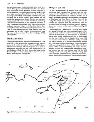 324 N.N . Ambraseys
on steep slopes, were totally ruined and some were never
rebuilt. Damage was apparently heavy in the Sasun district
from where some of the Armenian survivors emigrated to
Harput and Mug. No relief could reach these areas, which
even under normal conditions had been unsafe to enter. The
nearest point to which relief supplies could be sent safely
was Hani and its nearby villages, where damage was also
serious but without many victims. Germav and Mug were
also damaged with some casualties, but details are lacking.
The church of St George of the Armenian monastery of
Surb Karapet was damaged and there was some destruction
at Simsor and in the villages of the Capakcur district. On a
cursory field trip to the area between Mu3 and Harzo in late
1966 we could find no one who knew anything about this
earthquake and no other evidence for its occurrence could
be found in local sources. Press Reports; Riggs (1909);
Thierry (1983).
1871 March 17; Hakkari
This was a comparatively large shock about which we know
very little: it had an epicentre somewhere in the Hakkari
district and was felt throughout Armenia and Kurdistan.
The shock was strongly felt in many places as far apart as
Dogubayazit, Erzurum and Mu$, and particularly in Van
and Bagkale in Albag. The shock destroyed a bridge on the
Euphrates (?) and many villages whose locations are not
known. Press Reports; Perrey (1985).
38
1872 April 3; Amik Golii
This was a large earthquake. It occurred at 7 h 40 m am and
affected the lower reaches of the Orontes where the river
empties into the Mediterranean. The shock almost totally
destroyed Antakya as well as its seaport of Suaidiya and it
was felt throughout the Eastern Mediterranean, from Rhodes
to Diyarbakir and from Konya to Gaza. News of the
earthquake, initially grossly exaggerated, was carried by the
Ottoman and European press, and concentrated solely on
the effects of the earthquake on the large towns of Antakya,
Aleppo and on some of the seaports of Lebanon (Figs 10
and 11).
At Antakya, with a population of 17600, the shock lasted
40s, killing 500 people and injuring an equal number, The
relatively small number of fatalities was due to the fact that
between the first shock and the latter part of destructive
shaking many people managed to run out of their houses
into the open. Before the earthquake there were 3003
houses in the town: of these, 1960 were totally destroyed
and 894 so damaged as to become uninhabitable, leaving
only 149in good condition, including the European consular
residences, except that of Spain which collapsed. There
were a further 1331 other buildings, i.e. shops, mosques,
churches, factories, etc., of which there remained 349 shops,
one mosque and one soap factory: thus, of the 4334
buildings of all kinds, only 500 were left standing. The
Greek cathedral, completed shortly before the earthquake,
and the American Protestant church and premises collapsed,
34
0 1
0
0 200
I
30
/
A r i p o l i q
0
/
r
.
I
I
. -
/
3
38 1a72
Figure 10. Felt area of the Amik Golii earthquake of 1872. Inset shows area in Fig. 11.
Downloaded
from
https://academic.oup.com/gji/article/96/2/311/611031
by
guest
on
26
August
2021
 