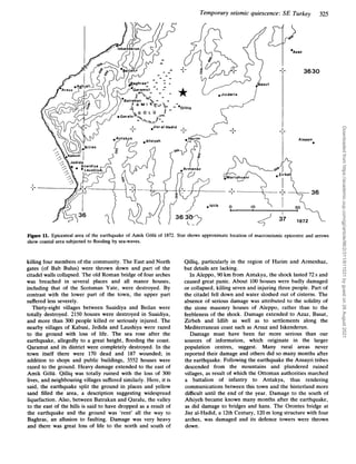 Temporary seismic quiescence: SE Turkey 325
3630
Aleppo
Figure 11. Epicentral area of the earthquake of Amik Golii of 1872. Star shows approximate location of macroseismic epicentre and arrows
show coastal area subjected to flooding by sea-waves.
killing four members of the community. The East and North
gates (of Bab Bulus) were thrown down and part of the
citadel walls collapsed. The old Roman bridge of four arches
was breached in several places and all manor houses,
including that of the Scotsman Yate, were destroyed. By
contrast with the lower part of the town, the upper part
suffered less severely.
Thirty-eight villages between Suaidiya and Beilan were
totally destroyed. 2150 houses were destroyed in Suaidiya,
and more than 300 people killed or seriously injured. The
nearby villages of Kabusi, Jedida and Laushiya were razed
to the ground with loss of life. The sea rose after the
earthquake, allegedly to a great height, flooding the coast.
Qaramut and its district were completely destroyed. In the
town itself there were 170 dead and 187 wounded; in
addition to shops and public buildings, 3552 houses were
razed to the ground. Heavy damage extended to the east of
Amik Golii. Qilliq was totally ruined with the loss of 300
lives, and neighbouring villages suffered similarly. Here, it is
said, the earthquake split the ground in places and yellow
sand filled the area, a description suggesting widespread
liquefaction. Also, between Batrakan and Qaralu, the valley
to the east of the hills is said to have dropped as a result of
the earthquake and the ground was ‘rent’ all the way to
Baghras, an allusion to faulting. Damage was very heavy
and there was great loss of life to the north and south of
Qilliq, particularly in the region of Harim and Armenhaz,
but details are lacking.
In Aleppo, 90 km from Antakya, the shock lasted 72 s and
caused great panic. About 100 houses were badly damaged
or collapsed, killing seven and injuring three people. Part of
the citadel fell down and water sloshed out of cisterns. The
absence of serious damage was attributed to the solidity of
the stone masonry houses of Aleppo, rather than to the
feebleness of the shock. Damage extended to Azaz, Basut,
Zirbeh and Idlib as well as to settlements along the
Mediterranean coast such as Arsuz and Iskenderun.
Damage must have been far more serious than our
sources of information, which originate in the larger
population centres, suggest. Many rural areas never
reported their damage and others did so many months after
the earthquake. Following the earthquake the Ansayri tribes
descended from the mountains and plundered ruined
villages, as result of which the Ottoman authorities marched
a battalion of infantry to Antakya, thus rendering
communications between this town and the hinterland more
difficult until the end of the year. Damage to the south of
Afsiyeh became known many months after the earthquake,
as did damage to bridges and hans. The Orontes bridge at
Jisr al-Hadid, a 12th Century, 120m long structure with four
arches, was damaged and its defence towers were thrown
down.
Downloaded
from
https://academic.oup.com/gji/article/96/2/311/611031
by
guest
on
26
August
2021
 