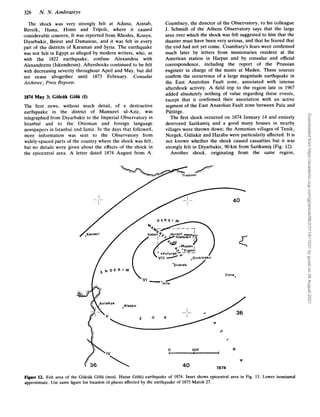 326 N. N. Ambraseys
The shock was very strongly felt at Adana, Aintab,
Birecik, Hama, Homs and Tripoli, where it caused
considerable concern, It was reported from Rhodes, Konya,
Diyarbakir, Beirut and Damascus, and it was felt in every
part of the districts of Karaman and Syria. The earthquake
was not felt in Egypt as alleged by modern writers, who, as
with the 1822 earthquake, confuse Alexandria with
Alexandretta (Iskenderun). Aftershocks continued to be felt
with decreasing severity throughout April and May, but did
not cease altogether until 1873 February. Consular
Archives ;Press Reports.
1874 May 3; Golcuk Gob (I)
The first news, without much detail, of a destructive
earthquake in the district of Mamuret ul-Aziz, was
telegraphed from Diyarbakir to the Imperial Observatory in
Istanbul and to the Ottoman and foreign language
newspapers in Istanbul and Izmir. In the days that followed,
more information was sent to the Observatory from
widely-spaced parts of the country where the shock was felt,
but no details were given about the effects of the shock in
the epicentral area. A letter dated 1874 August from A.
Coumbary, the director of the Observatory, to his colleague
J. Schmidt of the Athens Observatory says that the large
area over which the shock was felt suggested to him that the
disaster must have been very serious, and that he feared that
the end had not yet come. Coumbary’s fears were confirmed
much later by letters from missionaries resident at the
American station in Harput and by consular and official
correspondence, including the report of the Prussian
engineer in charge of the mines at Maden. These sources
confirm the occurrence of a large magnitude earthquake in
the East Anatolian Fault zone, associated with intense
aftershock activity. A field trip to the region late in 1967
added absolutely nothing of value regarding these events,
except that it confirmed their association with an active
segment of the East Anatolian Fault zone between Palu and
Puturge.
The first shock occurred on 1874 January 14 and entirely
destroyed Sarikamis and a good many houses in nearby
villages were thrown down; the Armenian villages of Tenik,
Norgek, Guliskir and Haraba were particularly affected. It is
not known whether the shock caused casualties but it was
strongly felt in Diyarbakir, 90 km from SarikamiS (Fig. 12).
Another shock, originating from the same region,
40
Cizre,
Aleppo
V
V
+
/
0 100 .p
I
9
1874
40
Figure 12. Felt area of the Golciik Golii (mod. Hazar Golii) earthquake of 1874. Inset shows epicentral area in Fig. 13. Lower isoseismal
approximate. Use same figure for location of places affected by the earthquake of 1875March 27.
Downloaded
from
https://academic.oup.com/gji/article/96/2/311/611031
by
guest
on
26
August
2021
 