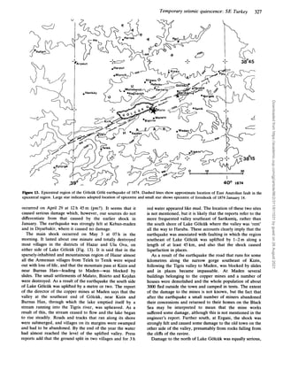 Temporary seismic quiescence: SE Turkey 327
Figure 13. Epicentral region of the GOlcUk GOlU earthquake of 1874. Dashed lines show approximate location of East Anatolian fault in the
epicentral region. Large star indicates adopted location of epicentre and small star shows epicentre of foreshock of 1874 January 14.
occurred on April 29 at 12h 45m (pm?). It seems that it
caused serious damage which, however, our sources do not
differentiate from that caused by the earlier shock in
January. The earthquake was strongly felt at Keban-maden
and in Diyarbakir, where it caused no damage.
The main shock occurred on May 3 at 07h in the
morning. It lasted about one minute and totally destroyed
most villages in the districts of Hazar and Ulu Ova, on
either side of Lake Golcuk (Fig. 13). It is said that in the
sparsely-inhabited and mountainous region of Hazar almost
all the Armenian villages from Telek to Tenik were wiped
out with loss of life, and that the mountain pass at Kizin and
near Burnus Han-leading to Maden-was blocked by
slides. The small settlements of Malato, Bisirto and Kejdan
were destroyed. As a result of the earthquake the south side
of Lake Golciik was uplifted by a metre or two. The report
of the director of the copper mines at Maden says that the
valley at the southeast end of Golcuk, near Kizin and
Burnus Han, through which the lake emptied itself by a
stream running into the Tigris river, was upheaved. As a
result of this, the stream ceased to flow and the lake began
to rise steadily. Roads and tracks that ran along its shore
were submerged, and villages on its margins were swamped
and had to be abandoned. By the end of the year the water
had almost reached the level of the uplifted valley. Press
reports add that the ground split in two villages and for 3 h
red water appeared like mud. The location of these two sites
is not mentioned, but it is likely that the reports refer to the
more frequented valley southeast of Sarikamig, rather than
the south shore of Lake Golcuk where the valley was ‘rent’
all the way to Haraba. These accounts clearly imply that the
earthquake was associated with faulting in which the region
southeast of Lake Golcuk was uplifted by 1-2m along a
length of at least 45km, and also that the shock caused
liquefaction in places.
As a result of the earthquake the road that runs for some
kilometres along the narrow gorge southeast of Kizin,
following the Tigris valley to Maden, was blocked by slides
and in places became impassable. At Maden several
buildings belonging to the copper mines and a number of
houses were demolished and the whole population of about
3000 fled outside the town and camped in tents. The extent
of the damage to the mines is not known, but the fact that
after the earthquake a small number of miners abandoned
their concessions and returned to their homes on the Black
Sea may be interpreted to mean that the mine works
suffered some damage, although this is not mentioned in the
engineer’s report. Further south, at Ergani, the shock was
strongly felt and caused some damage to the old town on the
other side of the valley, presumably from rocks falling from
the cliffs of the ravine.
Damage to the north of Lake Golcuk was equally serious,
Downloaded
from
https://academic.oup.com/gji/article/96/2/311/611031
by
guest
on
26
August
2021
 