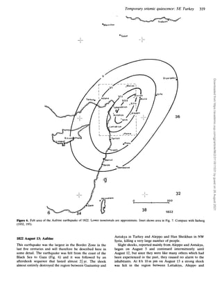 Temporary seismic quiescence: SE Turkey 319
'Merzi f on
I
I
_ _
'Tokat
I
I
_ -
I
I
_ -
0 200
1822
38
32
Figure 6. Felt area of the Aafrine earthquake of 1822. Lower isoseismals are approximate. Inset shows area in Fig. 7. Compare with Sieberg
(1932, 195).
Antakya in Turkey and Aleppo and Han Sheikhun in NW
Syria, killing a very large number of people.
Slight shocks, reported mainly from Aleppo and Antakya,
began on August 5 and continued intermittently until
August 12, but since they were like many others which had
been experienced in the past, they caused no alarm to the
inhabitants. At 8h 10m pm on August 13 a strong shock
was felt in the region between Lattakiya, Aleppo and
1822 August 13; Aafrine
This earthquake was the largest in the Border Zone in the
last five centuries and will therefore be described here in
some detail. The earthquake was felt from the coast of the
Black Sea to Gaza (Fig. 6) and it was followed by an
aftershock sequence that lasted almost 24 yr. The shock
almost entirely destroyed the region between Gaziantep and
Downloaded
from
https://academic.oup.com/gji/article/96/2/311/611031
by
guest
on
26
August
2021
 