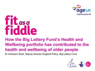 How the Big Lottery Fund’s Health and
Wellbeing portfolio has contributed to the
health and wellbeing of older people
Dr Ambreen Shah, Deputy Director England Policy, Big Lottery Fund
 