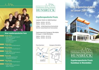 Ergotherapeutische Praxis
Laubacher Straße 44, 56288 Kastellaun
Telefon: 06762 - 93 370
Telefax: 06762 - 93 3733
E-Mail: info@rehazentrum-hunsrueck.de
Internet: www.rehazentrum-hunsrueck.de
Ergotherapeutische Zweigpraxis Rheinböllen
Kirchgasse 3, 55494 Rheinböllen
Telefon: 06764 - 30 33 57
Telefax: 06764 - 30 33 58
Ergotherapeutische Praxis
Kastellaun & Rheinböllen
Unser ergotherapeutisches Team
Kerstin Görres
— staatl. geprüfte Ergotherapeutin
— Bobath-Therapeutin
— SI-Therapeutin
— ADS/ADHS-Therapeutin
— Handtherapeutin
Viktoria Kurz
— staatl. geprüfte Ergotherapeutin
Hanni Scherer
— staatl. geprüfte Ergotherapeutin
Daniela Petry
— staatl. geprüfte Ergotherapeutin
— Bobath-Therapeutin
Simone Nell
— Dipl.-Ergotherapeutin (FH)
Zweigpraxis Rheinböllen
Katja Dietrich
— staatl. geprüfte Ergotherapeutin
Christian Kohl
— staatl. geprüfter Ergotherapeut
— Bobath-Therapeut
Ihre Eigenständigkeit
ist unser Ziel!
Birkenweg
Laubacher Str.
Theodor-Heuss-Str.
Am Ring
Laubacher Str.
Am
Ring Akazienweg
P
P
Praxis Kastellaun Zweigpraxis Rheinböllen
Marktstr.
Engelsgäßchen
Engelsgäßchen
Marktstr.
Hohl
BacharacherStr.
BacharacherStr.
Henkersbitz Kirchgasse
Bhf.-Str.
P
 