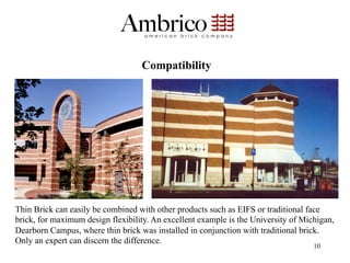 Compatibility




Thin Brick can easily be combined with other products such as EIFS or traditional face
brick, for maximum design flexibility. An excellent example is the University of Michigan,
Dearborn Campus, where thin brick was installed in conjunction with traditional brick.
Only an expert can discern the difference.
                                                                                    10
 