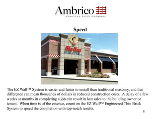 Speed




The EZ Wall™ System is easier and faster to install than traditional masonry, and that
difference can mean thousands of dollars in reduced construction costs. A delay of a few
weeks or months in completing a job can result in lost sales to the building owner or
tenant. When time is of the essence, count on the EZ Wall™ Engineered Thin Brick
System to speed the completion with top-notch results.
                                                                                    11
 