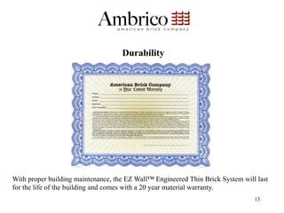 Durability




With proper building maintenance, the EZ Wall™ Engineered Thin Brick System will last
for the life of the building and comes with a 20 year material warranty.
                                                                                13
 