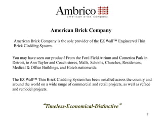 American Brick Company
American Brick Company is the sole provider of the EZ Wall™ Engineered Thin
Brick Cladding System.

You may have seen our product! From the Ford Field Atrium and Comerica Park in
Detroit, to Ann Taylor and Coach stores, Malls, Schools, Churches, Residences,
Medical & Office Buildings, and Hotels nationwide.

The EZ Wall™ Thin Brick Cladding System has been installed across the country and
around the world on a wide range of commercial and retail projects, as well as reface
and remodel projects.



                   Timeless-Economical-Distinctive
                                                                                 2
 