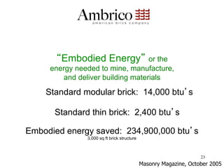 Embodied Energy           or the
     energy needed to mine, manufacture,
        and deliver building materials

    Standard modular brick: 14,000 btu s

      Standard thin brick: 2,400 btu s

Embodied energy saved: 234,900,000 btu s
               3,000 sq ft brick structure



                                                                   23
                                             Masonry Magazine, October 2005
 