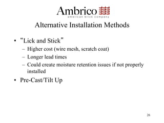 Alternative Installation Methods

•  Lick and Stick
   –  Higher cost (wire mesh, scratch coat)
   –  Longer lead times
   –  Could create moisture retention issues if not properly
      installed
•  Pre-Cast/Tilt Up




                                                               26
 