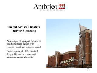 United Artists Theatres
   Denver, Colorado


An example of a project focused on
traditional brick design with
futuristic theatrical elements added.
Notice top are of EIFS, one-inch
deep soldier/stone coarse, and
aluminum design elements.



                                        33
 
