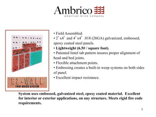 •  Field Assembled.
                      •  2 x4 and 4 x4 .018 (26GA) galvanized, embossed,
                      epoxy coated steel panels.
                      •  Lightweight (6.5# / square foot).
                      •  Patented lintel tab pattern insures proper alignment of
                      head and bed joints.
                      •  Flexible attachment points.
                      •  Embossing creates a built-in weep systems on both sides
                      of panel.
                      •  Excellent impact resistance.



System uses embossed, galvanized steel, epoxy coated material. Excellent
for interior or exterior applications, on any structure. Meets rigid fire code
requirements.
                                                                              5
 