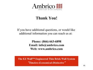 Thank You!

If you have additional questions, or would like
  additional information you can reach us at:

           Phone: (866) 663-6898
         Email: info@ambrico.com
          Web: www.ambrico.com


The EZ Wall™ Engineered Thin Brick Wall System
        Timeless-Economical-Distinctive
                                                  68
 