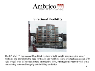 Structural Flexibility




The EZ Wall ™ Engineered Thin Brick System s light weight minimizes the use of
footings, and eliminates the need for lintels and wall ties. Now architects can design with
light weight wall assemblies instead of structural steel, cutting construction costs while
maintaining structural integrity and building aesthetics.
                                                                                      8
 