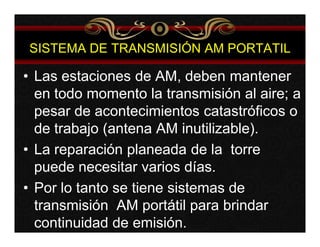 SISTEMA DE TRANSMISIÓN AM PORTATIL 
• Las estaciones de AM, deben mantener 
en todo momento la transmisión al aire; a 
pesar de acontecimientos catastróficos o 
de trabajo (antena AM inutilizable). 
• La reparación planeada de la torre 
puede necesitar varios días. 
• Por lo tanto se tiene sistemas de 
transmisión AM portátil para brindar 
continuidad de emisión. 
 