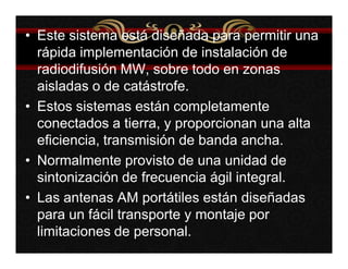 • Este sistema está diseñada para permitir una 
rápida implementación de instalación de 
radiodifusión MW, sobre todo en zonas 
aisladas o de catástrofe. 
• Estos sistemas están completamente 
conectados a tierra, y proporcionan una alta 
eficiencia, transmisión de banda ancha. 
• Normalmente provisto de una unidad de 
sintonización de frecuencia ágil integral. 
• Las antenas AM portátiles están diseñadas 
para un fácil transporte y montaje por 
limitaciones de personal. 
 