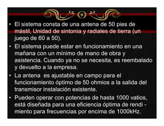 • El sistema consta de una antena de 50 pies de 
mástil, Unidad de sintonía y radiales de tierra (un 
juego de 60 a 50). 
• El sistema puede estar en funcionamiento en una 
mañana con un mínimo de mano de obra y 
asistencia. Cuando ya no se necesita, es reembalado 
y devuelto a la empresa. 
• La antena es ajustable en campo para el 
funcionamiento óptimo de 50 ohmios a la salida del 
transmisor instalación existente. 
• Pueden operar con potencias de hasta 1000 vatios, 
está diseñada para una eficiencia óptima de rendi - 
miento para frecuencias por encima de 1000kHz. 
 
