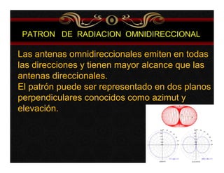 PATRON DE RADIACION OMNIDIRECCIONAL 
Las antenas omnidireccionales emiten en todas 
las direcciones y tienen mayor alcance que las 
antenas direccionales. 
El patrón puede ser representado en dos planos 
perpendiculares conocidos como azimut y 
elevación. 
 