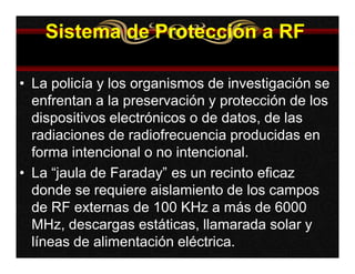 Sistema de Protección a RF 
• La policía y los organismos de investigación se 
enfrentan a la preservación y protección de los 
dispositivos electrónicos o de datos, de las 
radiaciones de radiofrecuencia producidas en 
forma intencional o no intencional. 
• La “jaula de Faraday” es un recinto eficaz 
donde se requiere aislamiento de los campos 
de RF externas de 100 KHz a más de 6000 
MHz, descargas estáticas, llamarada solar y 
líneas de alimentación eléctrica. 
 
