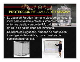 PROTECCION RF - JAULA DE FARADAY 
• La Jaula de Faraday / armario electromagnético. Es 
ideal para el aislamiento de sistemas críticos en 
entornos de alto campo de RF, o donde la entrada 
de RF o de salida debe ser inimizada. 
• Se utiliza en Seguridad, pruebas de producción, 
investigación biomédica, para pruebas de 
semiconductores, etc. 
 