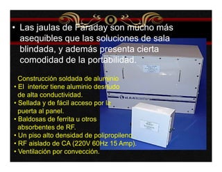 • Las jaulas de Faraday son mucho más 
asequibles que las soluciones de sala 
blindada, y además presenta cierta 
comodidad de la portabilidad. 
Construcción soldada de aluminio 
• El interior tiene aluminio desnudo 
de alta conductividad. 
• Sellada y de fácil acceso por la 
puerta al panel. 
• Baldosas de ferrita u otros 
absorbentes de RF. 
• Un piso alto densidad de polipropileno . 
• RF aislado de CA (220V 60Hz 15 Amp). 
• Ventilación por convección. 
 