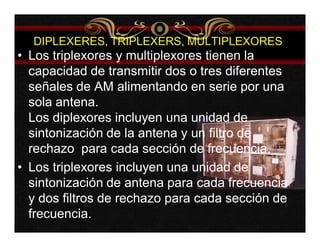 DIPLEXERES, TRIPLEXERS, MULTIPLEXORES 
• Los triplexores y multiplexores tienen la 
capacidad de transmitir dos o tres diferentes 
señales de AM alimentando en serie por una 
sola antena. 
Los diplexores incluyen una unidad de 
sintonización de la antena y un filtro de 
rechazo para cada sección de frecuencia. 
• Los triplexores incluyen una unidad de 
sintonización de antena para cada frecuencia 
y dos filtros de rechazo para cada sección de 
frecuencia. 
 