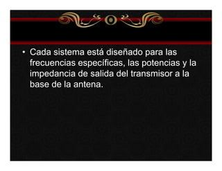 • Cada sistema está diseñado para las 
frecuencias específicas, las potencias y la 
impedancia de salida del transmisor a la 
base de la antena. 
 
