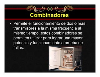 Combinadores 
• Permite el funcionamiento de dos o más 
transmisores a la misma frecuencia al 
mismo tiempo, estos combinadores se 
permiten utilizar para lograr una mayor 
potencia y funcionamiento a prueba de 
fallas. 
 