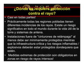 ¿Dónde se requiere protección 
contra el rayo? 
• Casi en todas partes! 
• Prácticamente todas las regiones pobladas tienen 
diferentes incidencias de los rayos. Existe un riesgo 
significativo en todo el mundo durante la vida útil de la 
torre y sistemas de antena. 
• Instalaciones fuera de "cinturones de relámpago" al 
menos debe ser mínimamente protegidos mientras 
que la infraestructura crítica y los riesgos inflamables / 
explosivos deberán estar protegidos dondequiera que 
estén. 
• Medidas extremas de protección son obligatorios en 
zonas en riesgo de rayos intensos! 
 