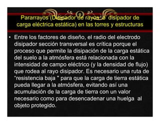 Pararrayos (Disipador de rayos o’ disipador de 
carga eléctrica estática) en las torres y estructuras 
• Entre los factores de diseño, el radio del electrodo 
disipador sección transversal es crítica porque el 
proceso que permite la disipación de la carga estática 
del suelo a la atmósfera está relacionada con la 
intensidad de campo eléctrico (y la densidad de flujo) 
que rodea al rayo disipador. Es necesario una ruta de 
“resistencia baja " para que la carga de tierra estática 
pueda llegar a la atmósfera, evitando así una 
acumulación de la carga de tierra con un valor 
necesario como para desencadenar una huelga al 
objeto protegido. 
 