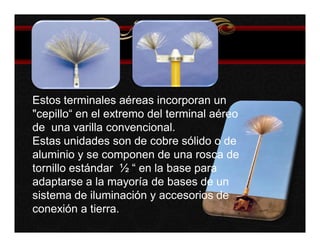 Estos terminales aéreas incorporan un 
"cepillo“ en el extremo del terminal aéreo 
de una varilla convencional. 
Estas unidades son de cobre sólido o de 
aluminio y se componen de una rosca de 
tornillo estándar ½ “ en la base para 
adaptarse a la mayoría de bases de un 
sistema de iluminación y accesorios de 
conexión a tierra. 
 