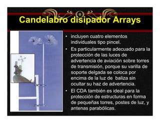 Candelabro disipador Arrays 
• incluyen cuatro elementos 
individuales tipo pincel. 
• Es particularmente adecuado para la 
protección de las luces de 
advertencia de aviación sobre torres 
de transmisión, porque su varilla de 
soporte delgada se coloca por 
encima de la luz de baliza sin 
ocultar su haz de advertencia. 
• El CDA también es ideal para la 
protección de estructuras en forma 
de pequeñas torres, postes de luz, y 
antenas parabólicas. 
 