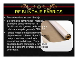 RF BLINDAJE FABRICS 
• Telas metalizadas para blindaje. 
• Se consigue combinando metales 
altamente conductores con la 
flexibilidad y la ligereza de la tela para 
cubrir una amplia gama de EMI / RF 
• Existe tejidos de apantallamiento 
disponibles en cobre o níquel / cobre 
que proporciona una eficacia 
excepcional de blindaje. Tiene 
capacidad para complejas y formas, lo 
que es ideal para diversas aplicaciones 
de blindaje. 
 