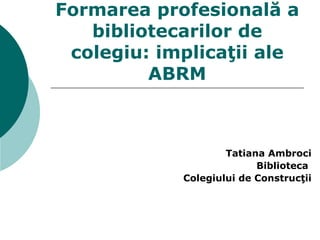 Formarea profesională a bibliotecarilor de colegi u : implicaţii ale ABRM Tatiana  Ambroci Biblioteca  Colegiului de Construcţii 