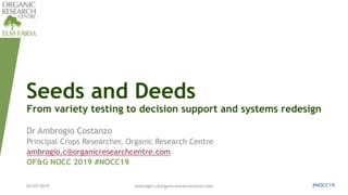 Seeds and Deeds
From variety testing to decision support and systems redesign
Dr Ambrogio Costanzo
Principal Crops Researcher, Organic Research Centre
ambrogio.c@organicresearchcentre.com
OF&G NOCC 2019 #NOCC19
03/07/2019 ambrogio.c@organicresearchcentre.com #NOCC19
 